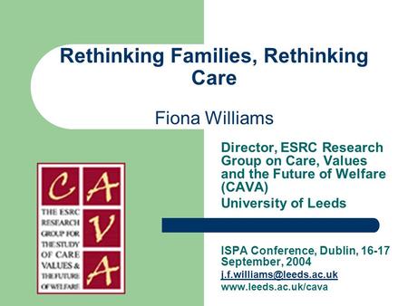 Rethinking Families, Rethinking Care Fiona Williams Director, ESRC Research Group on Care, Values and the Future of Welfare (CAVA) University of Leeds.