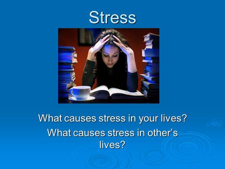 Stress What causes stress in your lives? What causes stress in other’s lives?
