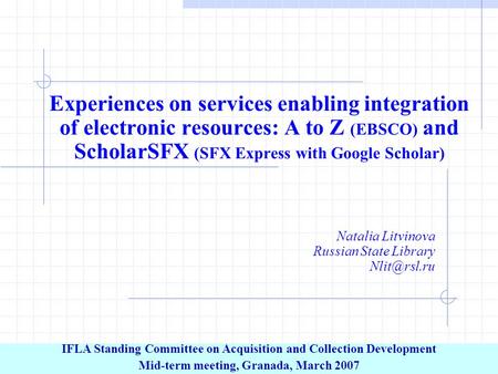 Experiences on services enabling integration of electronic resources: A to Z (EBSCO) and ScholarSFX (SFX Express with Google Scholar) Natalia Litvinova.