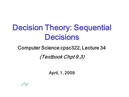 Decision Theory: Sequential Decisions Computer Science cpsc322, Lecture 34 (Textbook Chpt 9.3) April, 1, 2009.