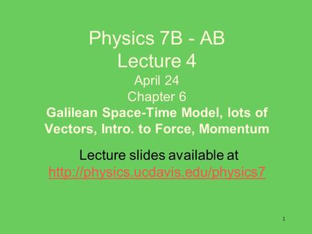 1 Physics 7B - AB Lecture 4 April 24 Chapter 6 Galilean Space-Time Model, lots of Vectors, Intro. to Force, Momentum Lecture slides available at