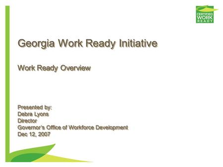 Georgia Work Ready Initiative Presented by: Debra Lyons Director Governor’s Office of Workforce Development Dec 12, 2007 Presented by: Debra Lyons Director.