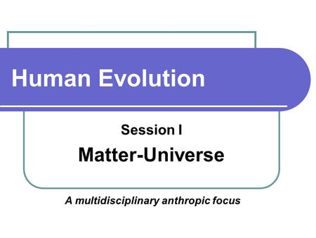Human Evolution Session I Matter-Universe A multidisciplinary anthropic focus.