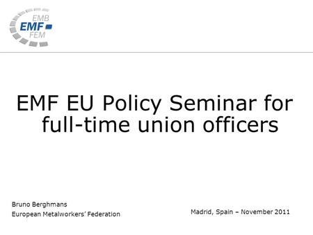 Bruno Berghmans European Metalworkers’ Federation Madrid, Spain – November 2011 EMF EU Policy Seminar for full-time union officers.