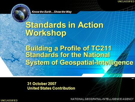 Know the Earth…Show the Way NATIONAL GEOSPATIAL-INTELLIGENCE AGENCY UNCLASSIFIED Standards in Action Workshop Building a Profile of TC211 Standards for.