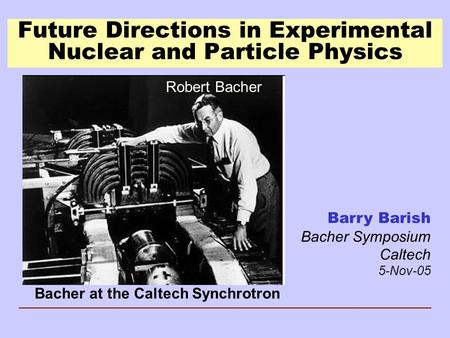 Future Directions in Experimental Nuclear and Particle Physics Barry Barish Bacher Symposium Caltech 5-Nov-05 Bacher at the Caltech Synchrotron Robert.