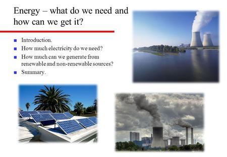 Energy – what do we need and how can we get it? ■ Introduction. ■ How much electricity do we need? ■ How much can we generate from renewable and non-renewable.