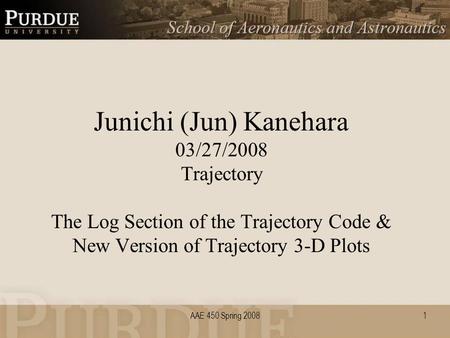 AAE 450 Spring 20081 Junichi (Jun) Kanehara 03/27/2008 Trajectory The Log Section of the Trajectory Code & New Version of Trajectory 3-D Plots.