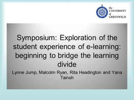 Symposium: Exploration of the student experience of e-learning: beginning to bridge the learning divide Lynne Jump, Malcolm Ryan, Rita Headington and.