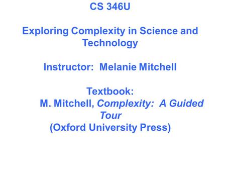 CS 346U Exploring Complexity in Science and Technology Instructor: Melanie Mitchell Textbook: M. Mitchell, Complexity: A Guided Tour (Oxford University.