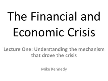 The Financial and Economic Crisis Lecture One: Understanding the mechanism that drove the crisis Mike Kennedy.