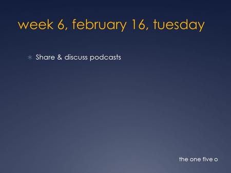 Week 6, february 16, tuesday  Share & discuss podcasts the one five o.