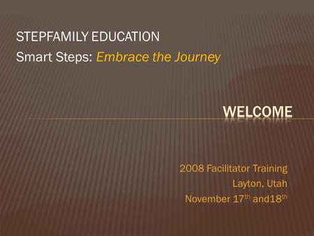 STEPFAMILY EDUCATION Smart Steps: Embrace the Journey 2008 Facilitator Training Layton, Utah November 17 th and18 th.