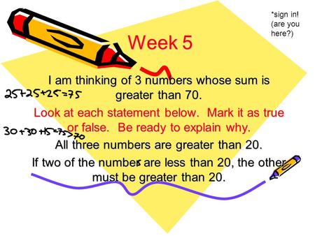Week 5 I am thinking of 3 numbers whose sum is greater than 70. Look at each statement below. Mark it as true or false. Be ready to explain why. All three.