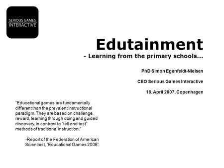 Edutainment - Learning from the primary schools... PhD Simon Egenfeldt-Nielsen CEO Serious Games Interactive 18. April 2007, Copenhagen ”Educational games.