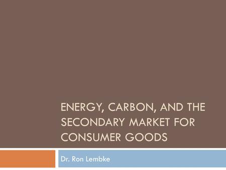ENERGY, CARBON, AND THE SECONDARY MARKET FOR CONSUMER GOODS Dr. Ron Lembke.