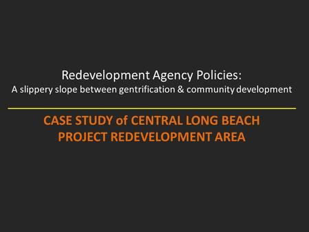 Redevelopment Agency Policies: A slippery slope between gentrification & community development CASE STUDY of CENTRAL LONG BEACH PROJECT REDEVELOPMENT AREA.