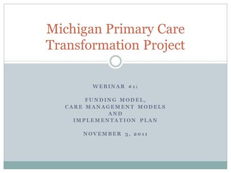 WEBINAR #1: FUNDING MODEL, CARE MANAGEMENT MODELS AND IMPLEMENTATION PLAN NOVEMBER 3, 2011 Michigan Primary Care Transformation Project.