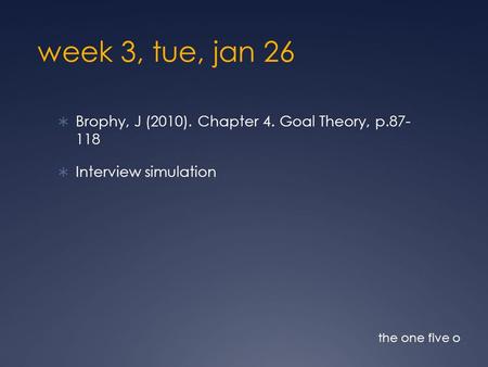 Week 3, tue, jan 26  Brophy, J (2010). Chapter 4. Goal Theory, p.87- 118  Interview simulation the one five o.