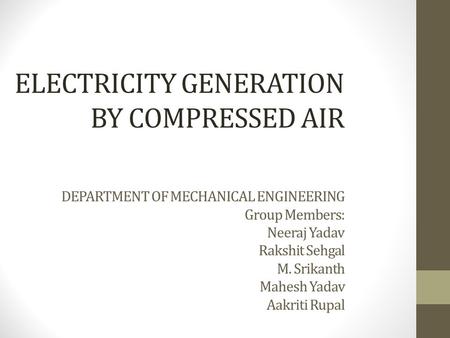 ELECTRICITY GENERATION BY COMPRESSED AIR DEPARTMENT OF MECHANICAL ENGINEERING Group Members: Neeraj Yadav Rakshit Sehgal M. Srikanth Mahesh Yadav Aakriti.