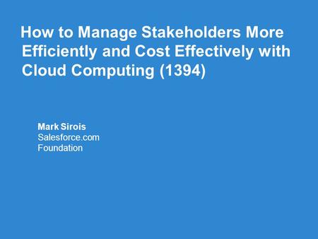 How to Manage Stakeholders More Efficiently and Cost Effectively with Cloud Computing (1394) Mark Sirois Salesforce.com Foundation.