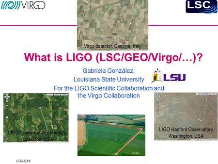 LIGO-GXX What is LIGO (LSC/GEO/Virgo/…)? Gabriela González, Louisiana State University For the LIGO Scientific Collaboration and the Virgo Collaboration.