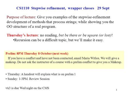 1 CS1110 Stepwise refinement, wrapper classes 29 Sept Prelim: 8PM Thursday 8 October (next week) If you have a conflict and have not been contacted, email.