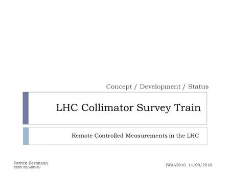 LHC Collimator Survey Train Concept / Development / Status Patrick Bestmann CERN BE/ABP/SU IWAA2010 14/09/2010 Remote Controlled Measurements in the LHC.