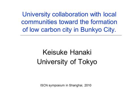 University collaboration with local communities toward the formation of low carbon city in Bunkyo City. Keisuke Hanaki University of Tokyo ISCN symposium.