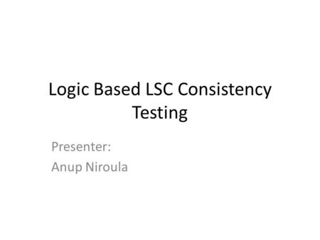 Logic Based LSC Consistency Testing Presenter: Anup Niroula.