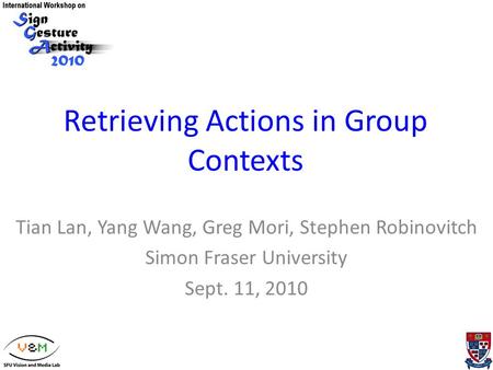 Retrieving Actions in Group Contexts Tian Lan, Yang Wang, Greg Mori, Stephen Robinovitch Simon Fraser University Sept. 11, 2010.