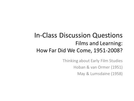 In-Class Discussion Questions Films and Learning: How Far Did We Come, 1951-2008? Thinking about Early Film Studies Hoban & van Ormer (1951) May & Lumsdaine.