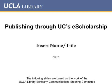 Publishing through UC’s eScholarship Insert Name/Title date The following slides are based on the work of the UCLA Library Scholarly Communications Steering.