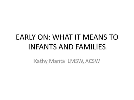 EARLY ON: WHAT IT MEANS TO INFANTS AND FAMILIES Kathy Manta LMSW, ACSW.