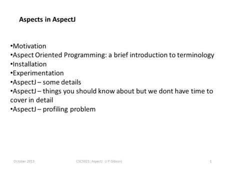 October 2013CSC5021: AspectJ (J P Gibson)1 Aspects in AspectJ Motivation Aspect Oriented Programming: a brief introduction to terminology Installation.