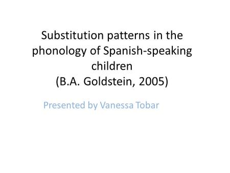 Substitution patterns in the phonology of Spanish-speaking children (B.A. Goldstein, 2005) Presented by Vanessa Tobar.