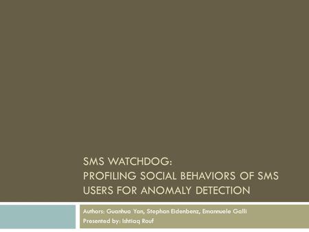 SMS WATCHDOG: PROFILING SOCIAL BEHAVIORS OF SMS USERS FOR ANOMALY DETECTION Authors: Guanhua Yan, Stephan Eidenbenz, Emannuele Galli Presented by: Ishtiaq.