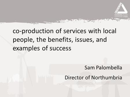 Co-production of services with local people, the benefits, issues, and examples of success Sam Palombella Director of Northumbria.