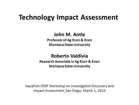 Technology Impact Assessment John M. Antle Professor of Ag Econ & Econ Montana State University Roberto Valdivia Research Associate in Ag Econ & Econ Montana.