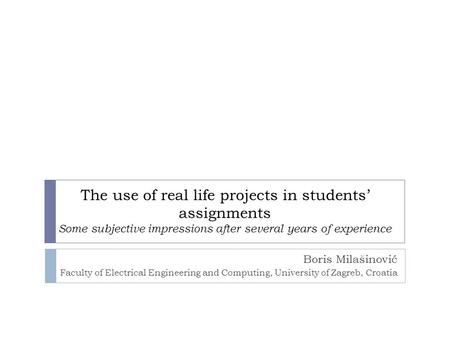 The use of real life projects in students’ assignments Some subjective impressions after several years of experience Boris Milašinović Faculty of Electrical.