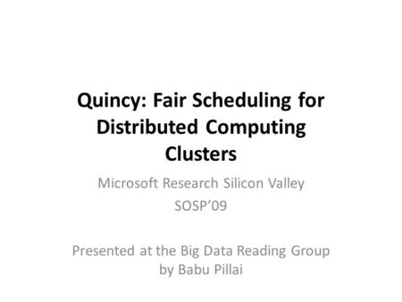 Quincy: Fair Scheduling for Distributed Computing Clusters Microsoft Research Silicon Valley SOSP’09 Presented at the Big Data Reading Group by Babu Pillai.