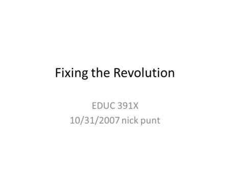 Fixing the Revolution EDUC 391X 10/31/2007 nick punt.