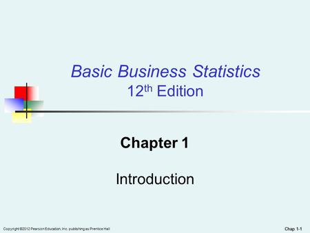 Chap 1-1 Copyright ©2012 Pearson Education, Inc. publishing as Prentice Hall Chap 1-1 Basic Business Statistics 12 th Edition Chapter 1 Introduction.