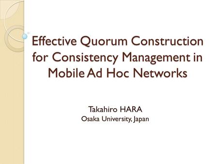 Effective Quorum Construction for Consistency Management in Mobile Ad Hoc Networks Takahiro HARA Osaka University, Japan.