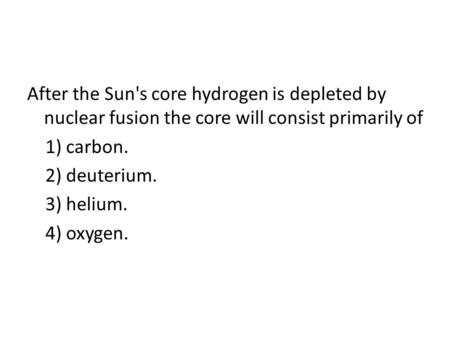 After the Sun's core hydrogen is depleted by nuclear fusion the core will consist primarily of 1) carbon. 2) deuterium. 3) helium. 4) oxygen.