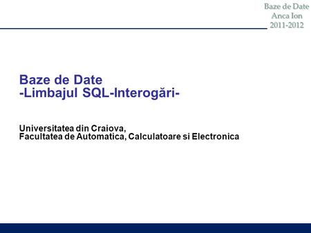 Baze de Date Anca Ion 2011-2012 Baze de Date -Limbajul SQL-Interogări- Universitatea din Craiova, Facultatea de Automatica, Calculatoare si Electronica.