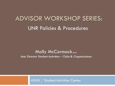 ADVISOR WORKSHOP SERIES: ASUN / Student Activities Center Molly McCormack, M.Ed. Asst. Director Student Activities – Clubs & Organizations UNR Policies.