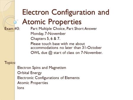 Electron Configuration and Atomic Properties Exam #3: Part Multiple Choice, Part Short Answer Monday, 7-November Chapters 5, 6 & 7. Please touch base with.