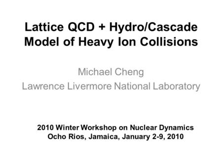 Lattice QCD + Hydro/Cascade Model of Heavy Ion Collisions Michael Cheng Lawrence Livermore National Laboratory 2010 Winter Workshop on Nuclear Dynamics.