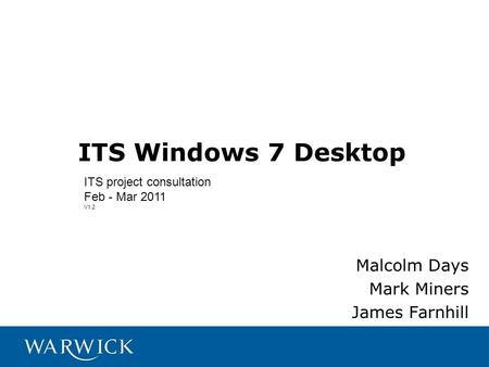 ITS Windows 7 Desktop Malcolm Days Mark Miners James Farnhill ITS project consultation Feb - Mar 2011 V1.2.